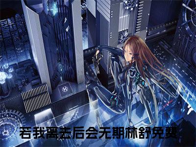 若我离去后会无期林舒小说(若我离去后会无期林舒)全文免费阅读_若我离去后会无期林舒（若我离去后会无期林舒）最新章节完整版免费阅读（若我离去后会无期林舒）