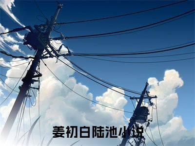姜初白陆池(姜初白陆池)全文免费阅读无弹窗大结局_(姜初白陆池免费阅读全文大结局)最新章节列表_笔趣阁（姜初白陆池）