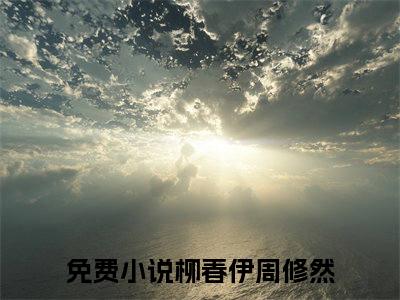 柳春伊周修然全文(柳春伊周修然)小说免费阅读无弹窗大结局_ 柳春伊周修然全文无弹窗完整版阅读