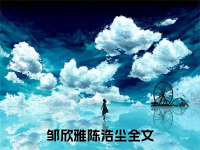 邹欣雅陈浩尘全文免费阅读-全网首发小说邹欣雅陈浩尘