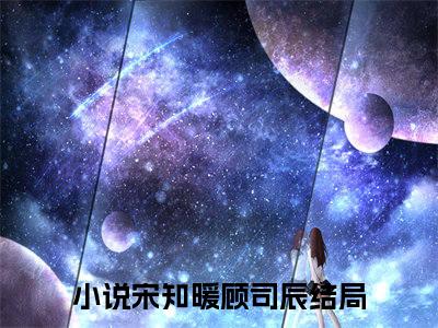 宋知暖顾司辰小说（宋知暖顾司辰）全文免费阅读无弹窗大结局_宋知暖顾司辰小说最新章节列表