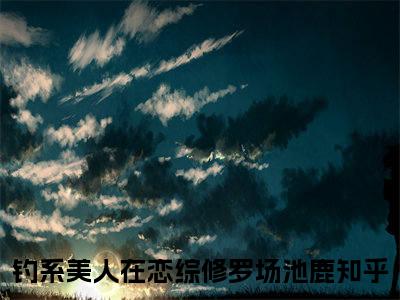 钓系美人在恋综修罗场池鹿（钓系美人在恋综修罗场池鹿）小说全文免费阅读正版无弹窗_钓系美人在恋综修罗场池鹿小说免费阅读全文无弹窗_笔趣阁