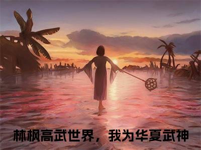 林枫小说（高武世界，我为华夏武神）全文免费阅读_（高武世界，我为华夏武神）林枫小说最新章节列表