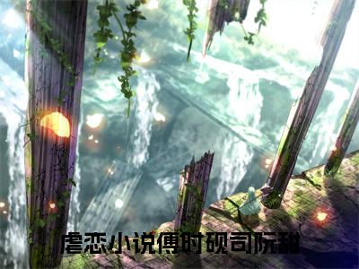 热文（傅时砚司阮甜）美文阅读_热门小说主人公是（傅时砚司阮甜）完整版最新小说大结局_笔趣阁
