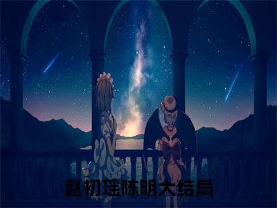 赵初瑶陈明后续+番外（赵初瑶陈明）全文免费阅读无弹窗大结局_赵初瑶陈明最新章节列表_笔趣阁（赵初瑶陈明后续+番外）