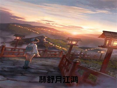 林舒月江鸿全网首发小说，林舒月江鸿全文免费阅读