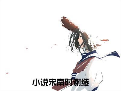 宋南时谢绻（宋南时谢绻小说）全文免费阅读无弹窗大结局_宋南时谢绻小说宋南时谢绻最新章节列表_（宋南时谢绻）