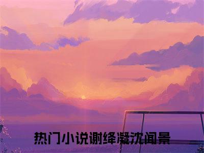 谢绛凝沈闻景(谢绛凝沈闻景)全文免费阅读无弹窗大结局_谢绛凝沈闻景免费阅读最新章节列表_笔趣阁（谢绛凝沈闻景）