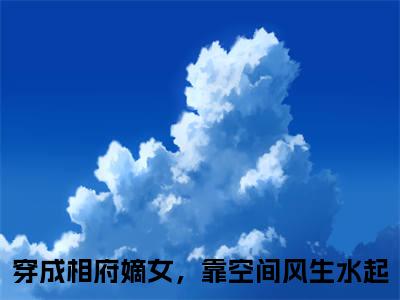 穿成相府嫡女，靠空间风生水起小说全文在线赏析姒文命余小乔小说免费阅读全文大结局