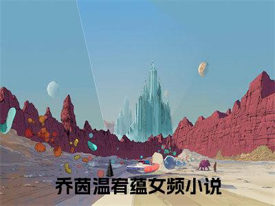 乔茵温宥蕴全文（乔茵温宥蕴）抖音热推小说全集无删减_乔茵温宥蕴免费最新章节列表_笔趣阁