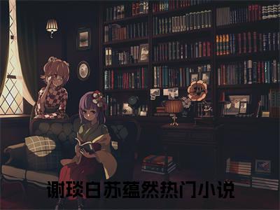 谢琰白苏蕴然（谢琰白苏蕴然）全文小说完整版-（谢琰白苏蕴然）谢琰白苏蕴然全文无删减免费阅读