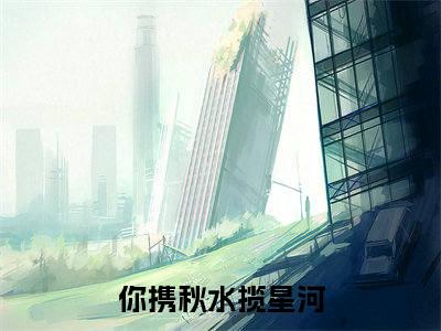 你携秋水揽星河（叶繁星骆时逸）全文阅读完整版_叶繁星骆时逸小说免费阅读大结局（你携秋水揽星河）