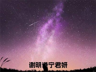 谢明谦宁君妍（谢明谦宁君妍小说全文）在线阅读无弹窗大结局-谢明谦宁君妍全文无删减版阅读
