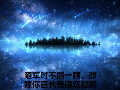 《随军时不屑一顾，改嫁你首长慌啥沈悠然完整小说》随军时不屑一顾，改嫁你首长慌啥沈悠然完结版全章节阅读