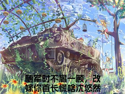随军时不屑一顾，改嫁你首长慌啥沈悠然（随军时不屑一顾，改嫁你首长慌啥沈悠然）小说免费阅读完结版-随军时不屑一顾，改嫁你首长慌啥沈悠然小说全文免费阅读