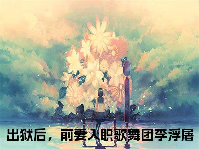 出狱后，前妻入职歌舞团李浮屠小说热门阅读全文-出狱后，前妻入职歌舞团李浮屠章节无删减版
