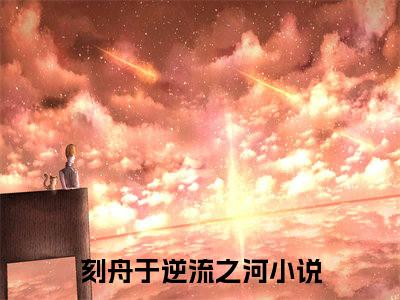 向云鹿段临舟（刻舟于逆流之河）全文免费阅读大结局_（刻舟于逆流之河免费阅读）向云鹿段临舟全文在线完本阅读