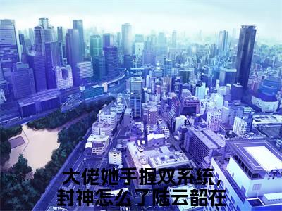 大佬她手握双系统，封神怎么了陆云韶全文免费阅读无弹窗大结局_大佬她手握双系统，封神怎么了陆云韶小说免费阅读完整版全文大结局