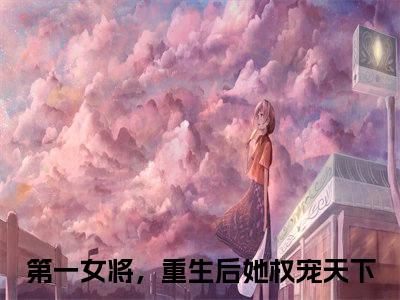 热文（元稹秦妄）美文阅读_热门小说元稹秦妄主人公是（第一女将，重生后她权宠天下）完整版最新小说大结局_笔趣阁