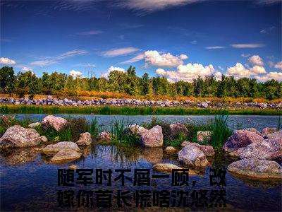 随军时不屑一顾，改嫁你首长慌啥沈悠然精彩章节小说-随军时不屑一顾，改嫁你首长慌啥沈悠然最新更新阅读