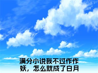 我不过作作妖，怎么就成了白月光全网热搜（姜花衫）是什么小说，我不过作作妖，怎么就成了白月光免费阅读无弹窗