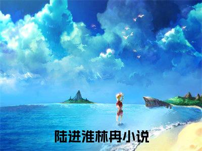 陆进淮林冉小说好看吗-陆进淮林冉热门小说大结局阅读