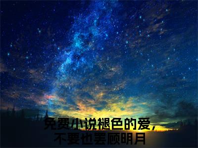 褪色的爱，不要也罢顾明月（褪色的爱，不要也罢顾明月）全文免费阅读无弹窗大结局_褪色的爱，不要也罢顾明月全文在线阅读