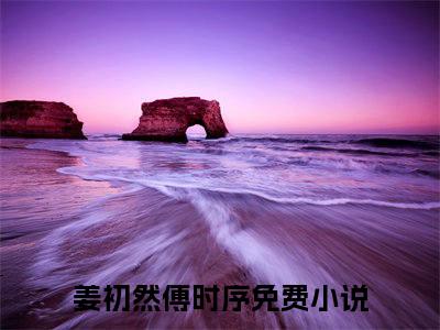 姜初然傅时序（爱亦随风情已终）全文在线阅读无弹窗_姜初然傅时序小说全文大结局
