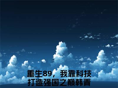 重生89，我靠科技打造强国之巅韩青最新完结言情文-重生89，我靠科技打造强国之巅韩青小说讲述的是什么重生89，我靠科技打造强国之巅韩青