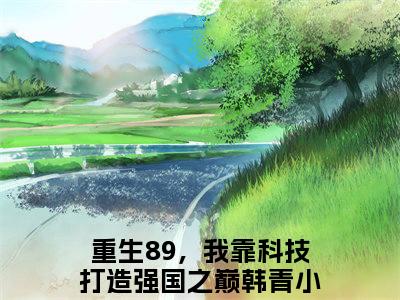 重生89，我靠科技打造强国之巅韩青(重生89，我靠科技打造强国之巅韩青)全文阅读无弹窗大结局-重生89，我靠科技打造强国之巅韩青小说结局免费阅读_笔趣阁（重生89，我靠科技打造强国之巅韩青）