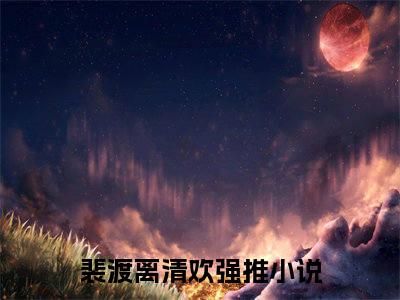 裴渡离清欢在线阅读（裴渡离清欢）全文无弹窗大结局_裴渡离清欢全文在线阅读无弹窗