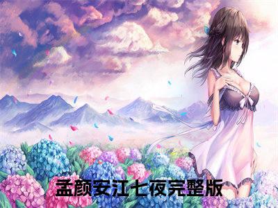 孟颜安江七夜精选好书-孟颜安江七夜无删减小说在线阅读（孟颜安江七夜全文免费阅读）