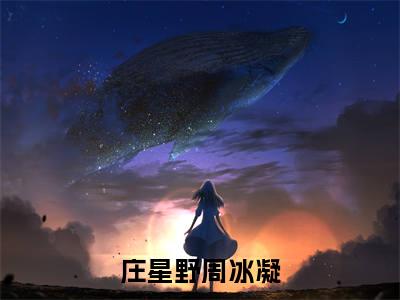 庄星野周冰凝（庄星野周冰凝）小说全文免费阅读无弹窗-庄星野周冰凝小说全文免费阅读大结局笔趣阁