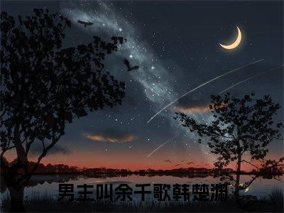 余千歌韩楚渊（余千歌韩楚渊）全文免费阅读大结局-余千歌韩楚渊最新章节免费阅读大结局