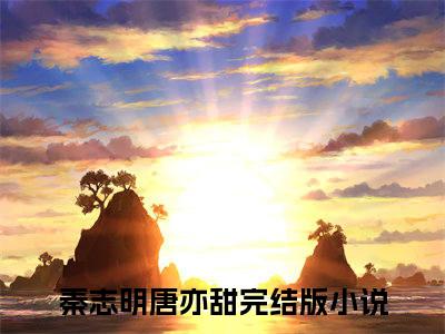 秦志明唐亦甜（秦志明唐亦甜）小说全文免费阅读无弹窗大结局_（秦志明唐亦甜）小说全文免费阅读最新章节列表笔趣阁