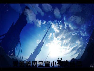 麦姜姜周呈宣(麦姜姜周呈宣)全文免费读无弹窗大结局_麦姜姜周呈宣免费阅读全文大结局最新章节列表_笔趣阁