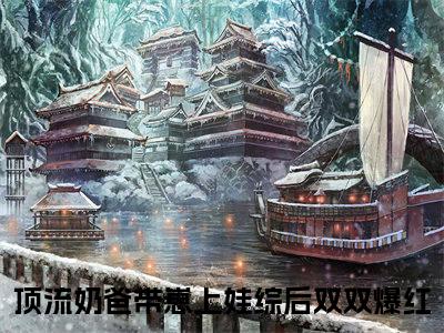 顶流奶爸带崽上娃综后双双爆红全文免费（花灵灵）全文免费阅读无弹窗大结局_（顶流奶爸带崽上娃综后双双爆红全文免费）