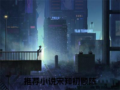 宋知初顾陈 宋知初顾陈小说全文免费阅读_宋知初顾陈最新章节列表笔趣阁