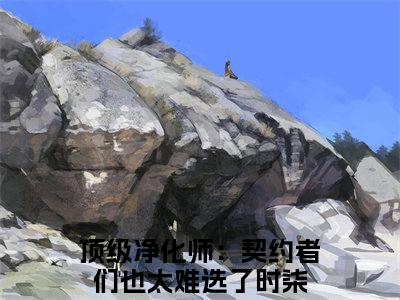 顶级净化师：契约者们也太难选了时柒全文免费阅读无弹窗大结局_ (顶级净化师：契约者们也太难选了时柒)最新章节列表笔趣阁
