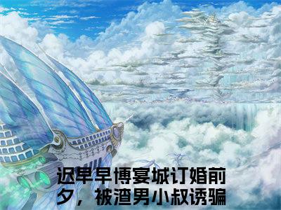 订婚前夕，被渣男小叔诱骗回家宠小说（迟早早博宴城）全文免费阅读无弹窗大结局_订婚前夕，被渣男小叔诱骗回家宠最新章节在线阅读_笔趣阁