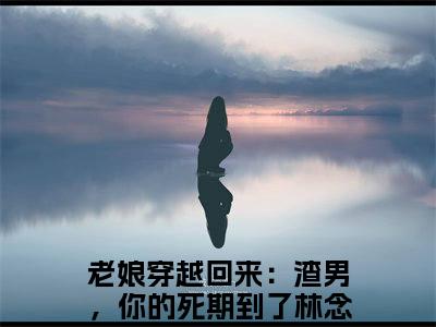 老娘穿越回来：渣男，你的死期到了林念蕴（老娘穿越回来：渣男，你的死期到了林念蕴)全文免费阅读无弹窗大结局_老娘穿越回来：渣男，你的死期到了林念蕴全文免费阅读_笔趣阁（老娘穿越回来：渣男，你的死期到了林念蕴）
