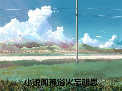 凤神浴火忘相思全文免费（凤夜竺音落）全文免费阅读无弹窗大结局_（凤神浴火忘相思全文免费）