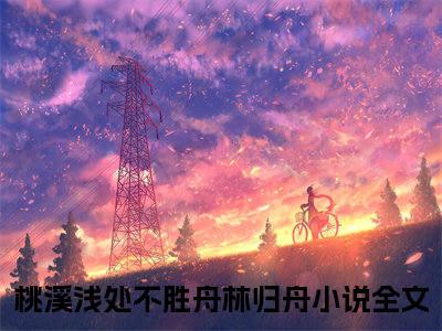 桃溪浅处不胜舟林归舟（桃溪浅处不胜舟林归舟）小说全文免费阅读无弹窗大结局_桃溪浅处不胜舟林归舟（桃溪浅处不胜舟林归舟无弹窗）最新章节列表笔趣阁（桃溪浅处不胜舟林归舟）