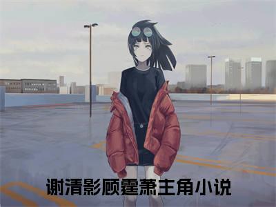 谢清影顾霆萧精彩小说（谢清影顾霆萧）阅读大结局 谢清影顾霆萧免费版小说更新阅读_笔趣阁