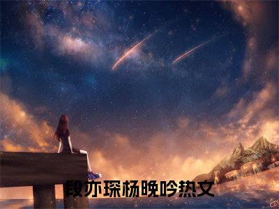段亦琛杨晚吟（段亦琛杨晚吟）最新章节在线阅读-（段亦琛杨晚吟）小说全文免费阅读