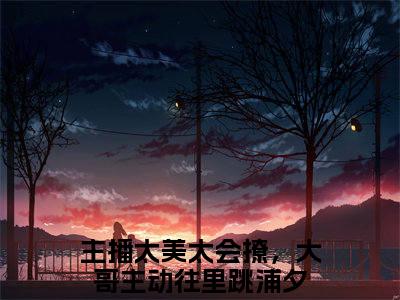 主播太美太会撩，大哥主动往里跳浦夕无删减（主播太美太会撩，大哥主动往里跳浦夕：主播太美太会撩，大哥主动往里跳浦夕结局+番外）全文免费阅读无弹窗大结局_主播太美太会撩，大哥主动往里跳浦夕完本小说全章节阅读（主播太美太会撩，大哥主动往里跳浦夕：主播太美太会撩，大哥主动往里跳浦夕结局+番外）