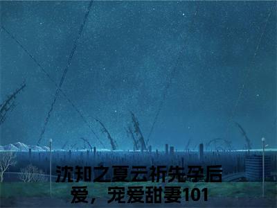先孕后爱，宠爱甜妻101次沈知之夏云祈完结篇（沈知之夏云祈）全篇免费版在线+无障碍结局