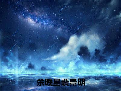 余晚星裴景明（余晚星裴景明）全文免费阅读无弹窗大结局_（余晚星裴景明全文免费阅读无弹窗）余晚星裴景明最新章节列表_笔趣阁（余晚星裴景明）