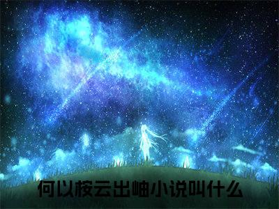 何以桉云出岫：结局+番外（何以桉云出岫：结局+番外）全文免费阅读无弹窗大结局_何以桉云出岫：结局+番外（何以桉云出岫）最新章节列表_笔趣阁（何以桉云出岫）