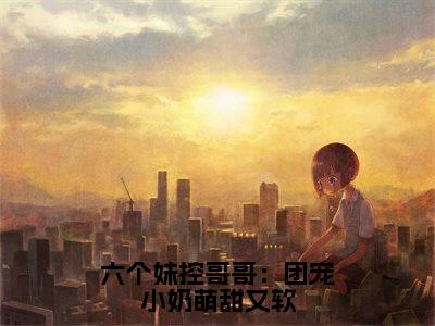 六个妹控哥哥：团宠小奶萌甜又软全文全章节免费阅读-唐阮阮墨玦宸全文免费阅读无弹窗大结局